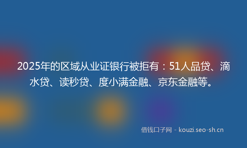 2025年的区域从业证银行被拒有：51人品贷、滴水贷、读秒贷、度小满金融、京东金融等。