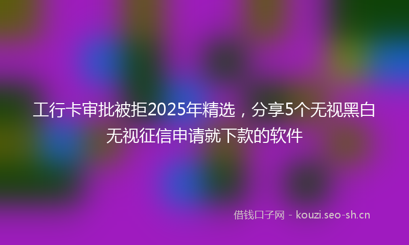 工行卡审批被拒2025年精选，分享5个无视黑白无视征信申请就下款的软件