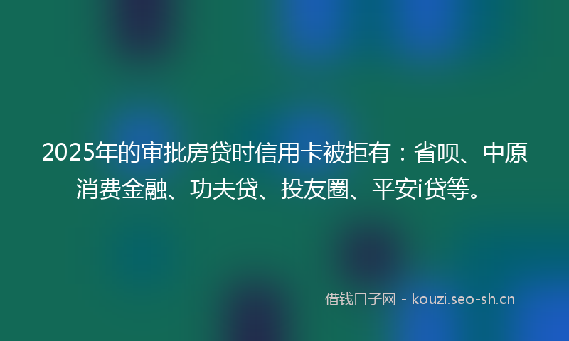 2025年的审批房贷时信用卡被拒有：省呗、中原消费金融、功夫贷、投友圈、平安i贷等。