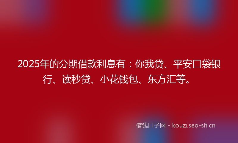 2025年的分期借款利息有:你我贷、平安口袋银行、读秒贷、小花钱包、东方汇等。