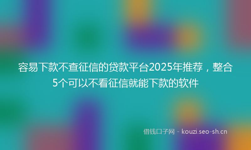 容易下款不查征信的贷款平台2025年推荐，整合5个可以不看征信就能下款的软件