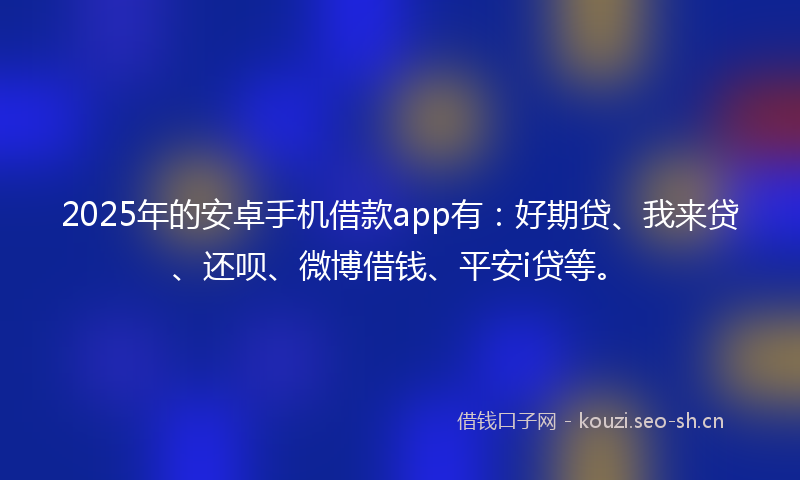 2025年的安卓手机借款app有：好期贷、我来贷、还呗、微博借钱、平安i贷等。