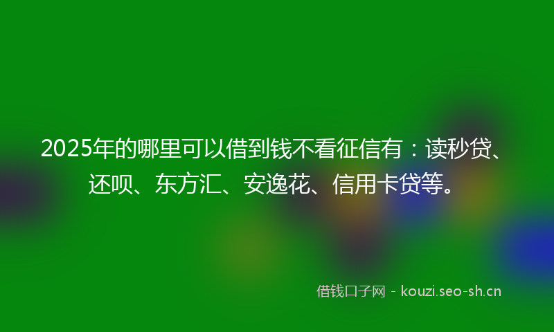 2025年的哪里可以借到钱不看征信有：读秒贷、还呗、东方汇、安逸花、信用卡贷等。