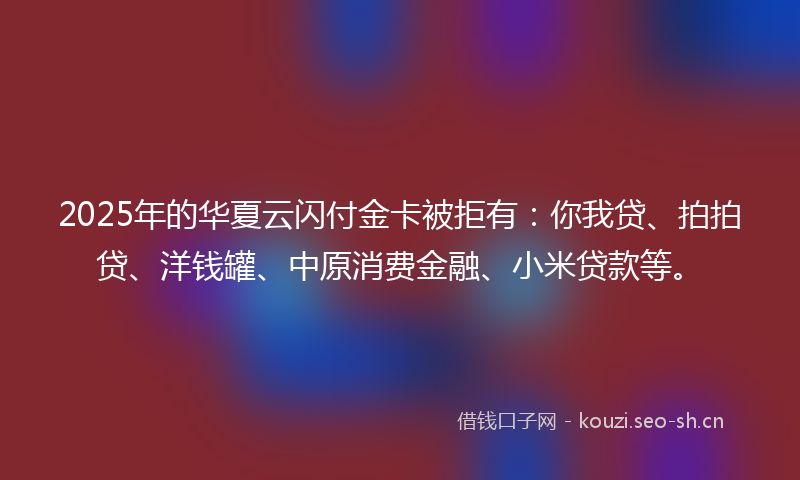 2025年的华夏云闪付金卡被拒有：你我贷、拍拍贷、洋钱罐、中原消费金融、小米贷款等。