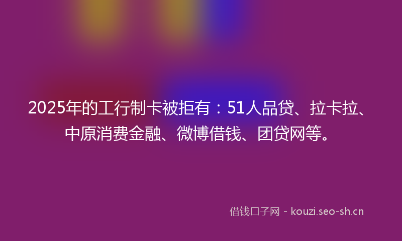 2025年的工行制卡被拒有:51人品贷、拉卡拉、中原消费金融、微博借钱、团贷网等。