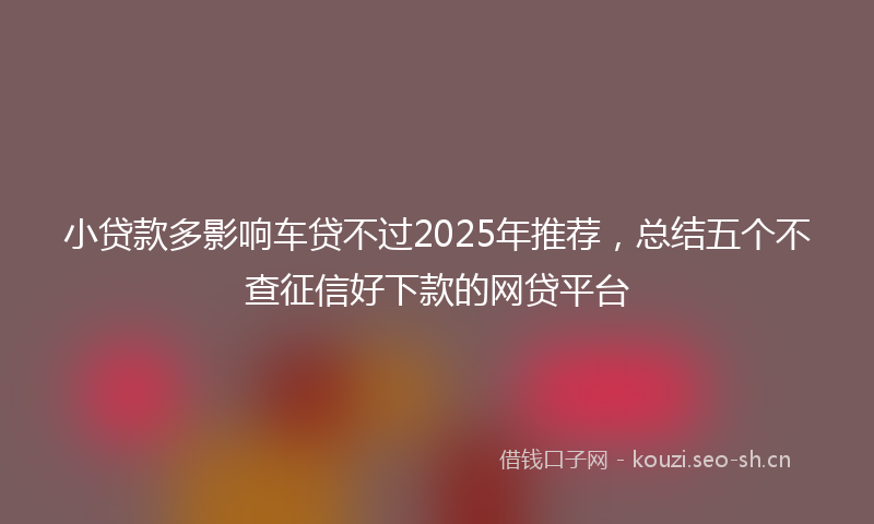 小贷款多影响车贷不过2025年推荐，总结五个不查征信好下款的网贷平台