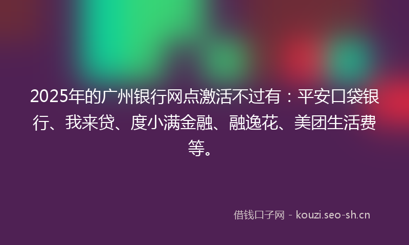 2025年的广州银行网点激活不过有：平安口袋银行、我来贷、度小满金融、融逸花、美团生活费等。