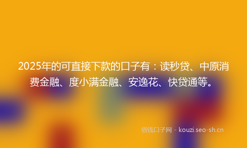 2025年的可直接下款的口子有：读秒贷、中原消费金融、度小满金融、安逸花、快贷通等。