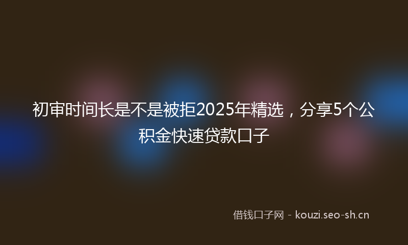 初审时间长是不是被拒2025年精选，分享5个公积金快速贷款口子