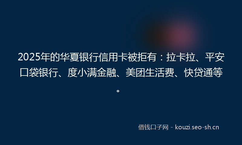 2025年的华夏银行信用卡被拒有：拉卡拉、平安口袋银行、度小满金融、美团生活费、快贷通等。