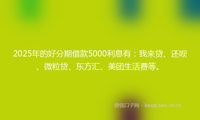 2025年的好分期借款5000利息有：我来贷、还呗、微粒贷、东方汇、美团生活费等。