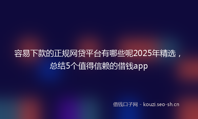 容易下款的正规网贷平台有哪些呢2025年精选，总结5个值得信赖的借钱app