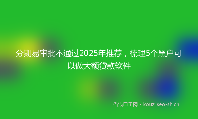 分期易审批不通过2025年推荐，梳理5个黑户可以做大额贷款软件