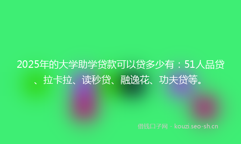 2025年的大学助学贷款可以贷多少有:51人品贷、拉卡拉、读秒贷、融逸花、功夫贷等。