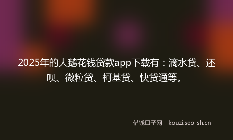 2025年的大鹅花钱贷款app下载有：滴水贷、还呗、微粒贷、柯基贷、快贷通等。