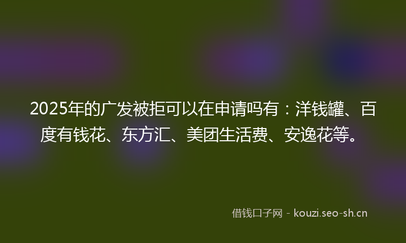 2025年的广发被拒可以在申请吗有：洋钱罐、百度有钱花、东方汇、美团生活费、安逸花等。