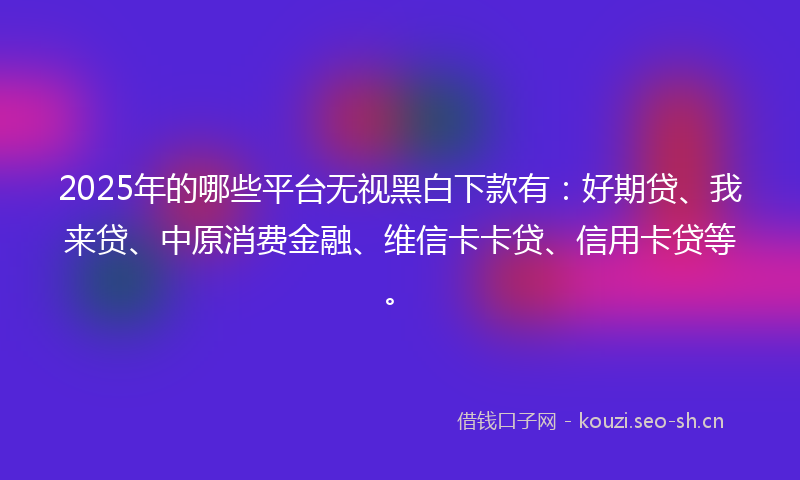 2025年的哪些平台无视黑白下款有：好期贷、我来贷、中原消费金融、维信卡卡贷、信用卡贷等。