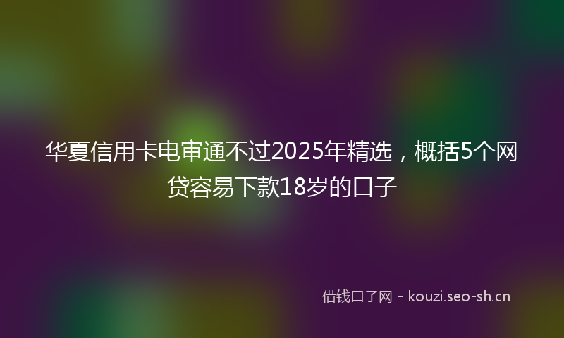 华夏信用卡电审通不过2025年精选，概括5个网贷容易下款18岁的口子