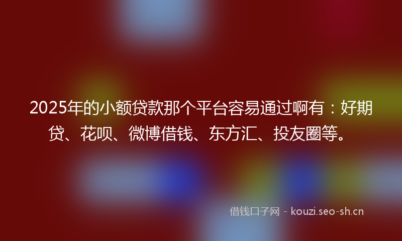 2025年的小额贷款那个平台容易通过啊有：好期贷、花呗、微博借钱、东方汇、投友圈等。