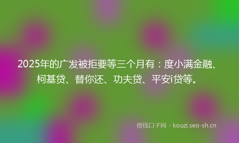 2025年的广发被拒要等三个月有:度小满金融、柯基贷、替你还、功夫贷、平安i贷等。