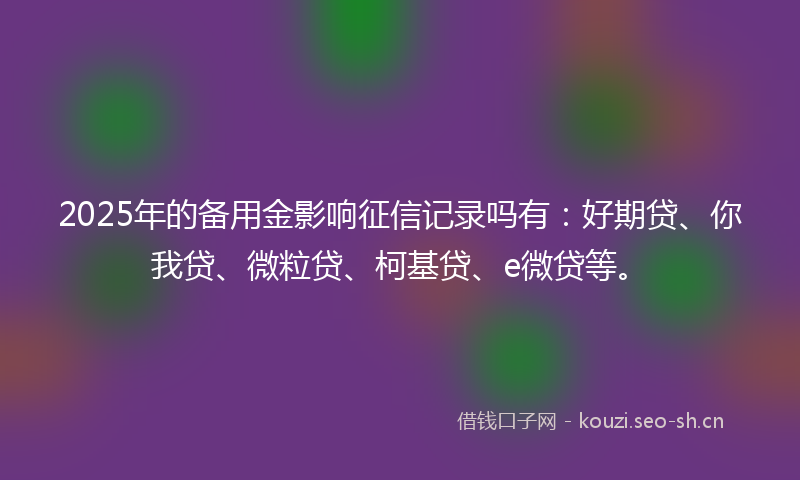 2025年的备用金影响征信记录吗有：好期贷、你我贷、微粒贷、柯基贷、e微贷等。
