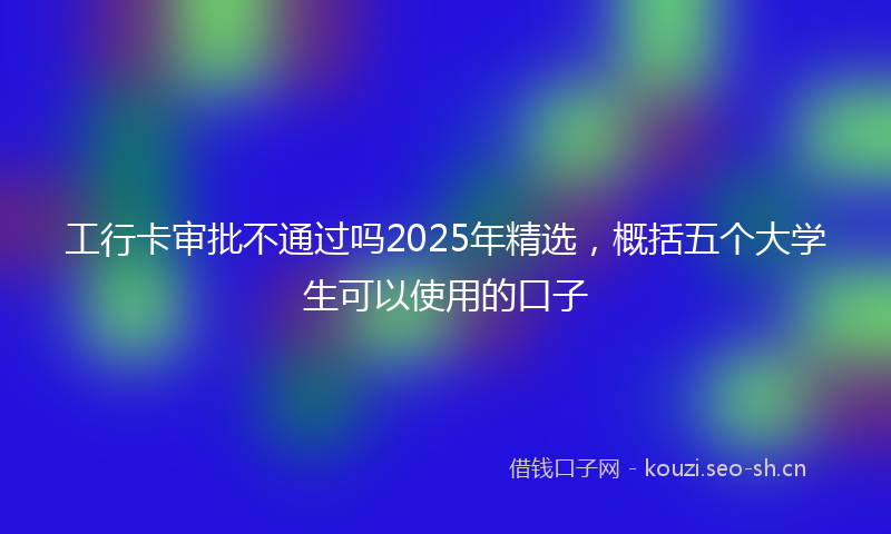 工行卡审批不通过吗2025年精选,概括五个大学生可以使用的口子