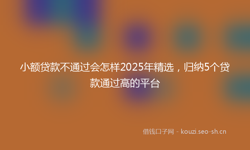 小额贷款不通过会怎样2025年精选，归纳5个贷款通过高的平台