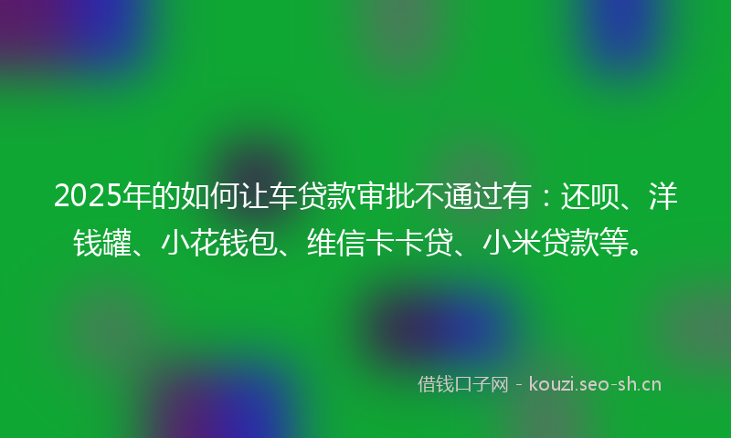 2025年的如何让车贷款审批不通过有：还呗、洋钱罐、小花钱包、维信卡卡贷、小米贷款等。