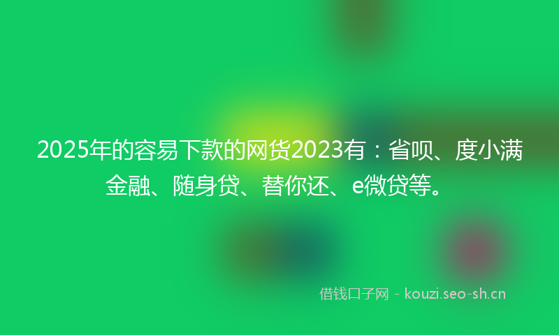 2025年的容易下款的网货2023有：省呗、度小满金融、随身贷、替你还、e微贷等。