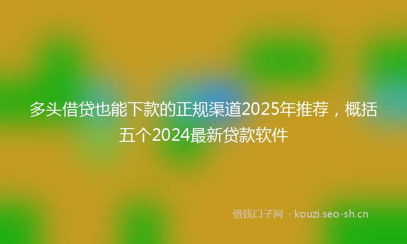 多头借贷也能下款的正规渠道2025年推荐，概括五个2024最新贷款软件