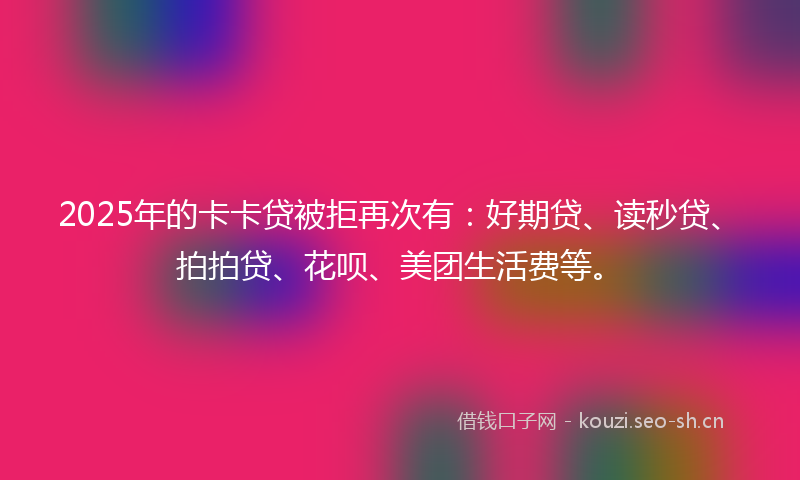2025年的卡卡贷被拒再次有：好期贷、读秒贷、拍拍贷、花呗、美团生活费等。