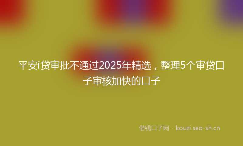 平安i贷审批不通过2025年精选，整理5个审贷口子审核加快的口子