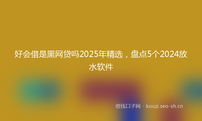 好会借是黑网贷吗2025年精选，盘点5个2024放水软件