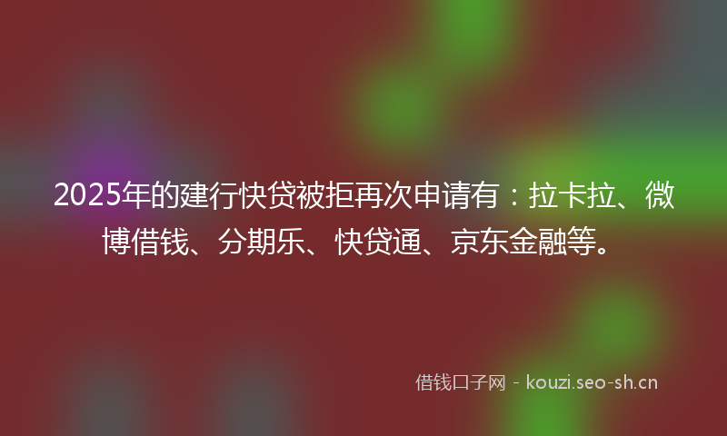 2025年的建行快贷被拒再次申请有：拉卡拉、微博借钱、分期乐、快贷通、京东金融等。