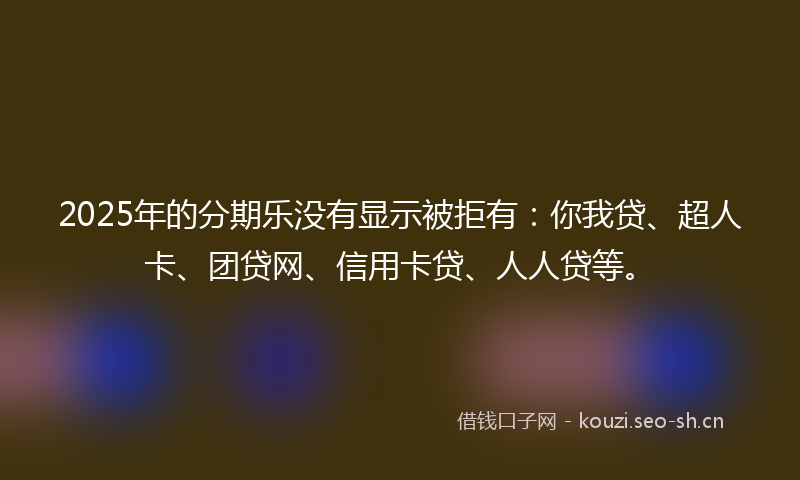 2025年的分期乐没有显示被拒有：你我贷、超人卡、团贷网、信用卡贷、人人贷等。