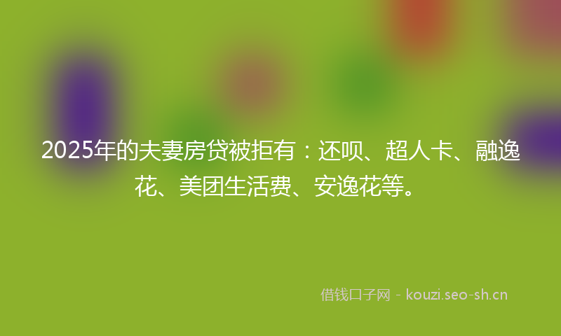 2025年的夫妻房贷被拒有：还呗、超人卡、融逸花、美团生活费、安逸花等。