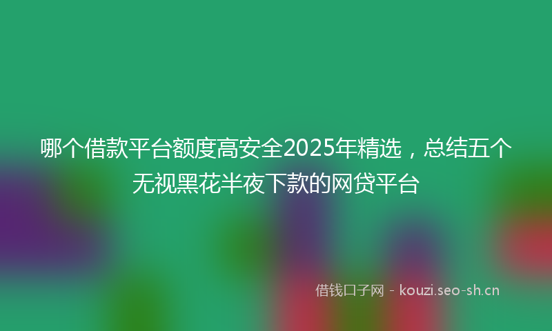 哪个借款平台额度高安全2025年精选，总结五个无视黑花半夜下款的网贷平台