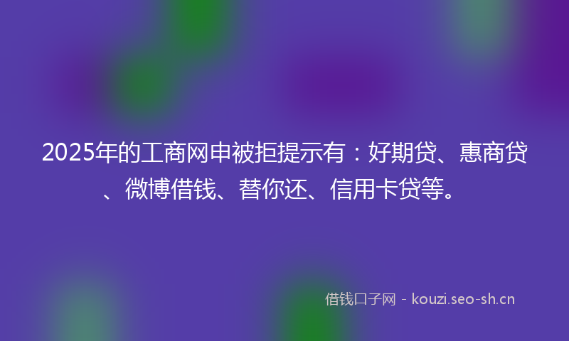 2025年的工商网申被拒提示有：好期贷、惠商贷、微博借钱、替你还、信用卡贷等。