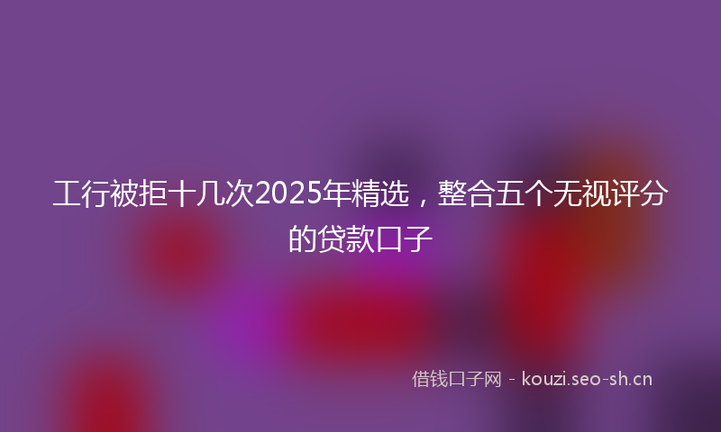 工行被拒十几次2025年精选，整合五个无视评分的贷款口子