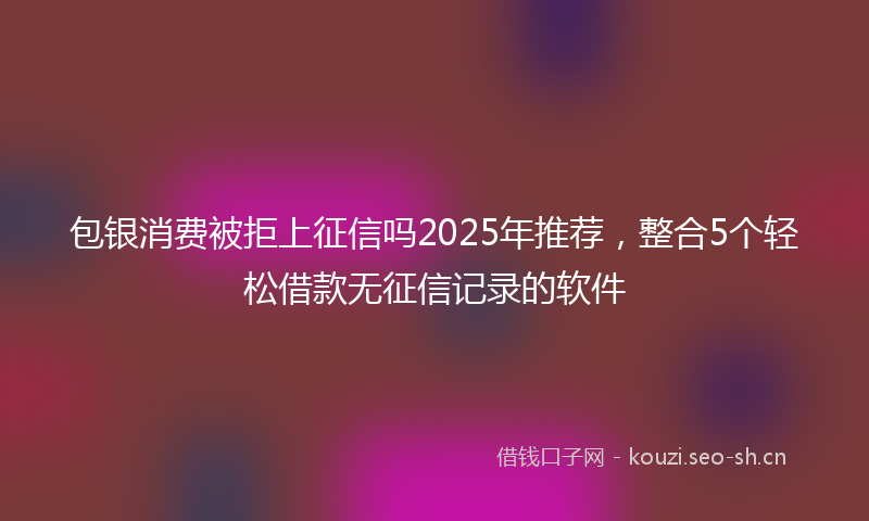 包银消费被拒上征信吗2025年推荐，整合5个轻松借款无征信记录的软件