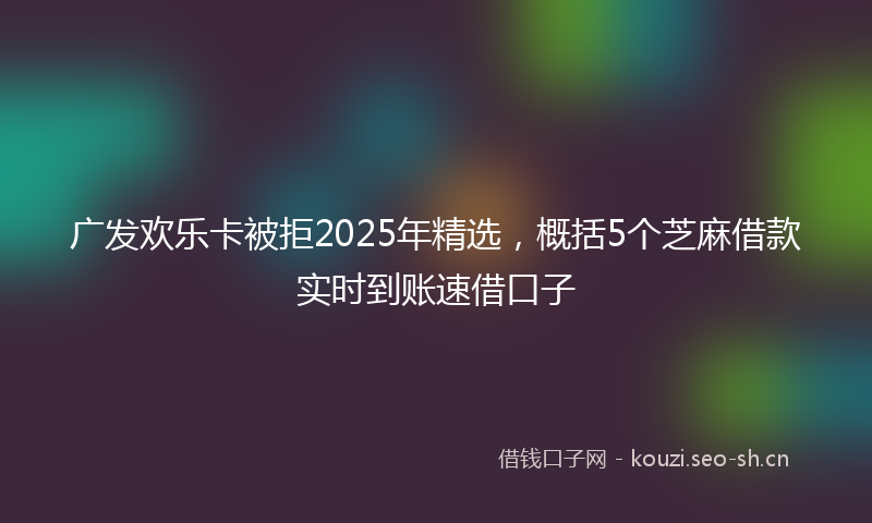 广发欢乐卡被拒2025年精选，概括5个芝麻借款实时到账速借口子