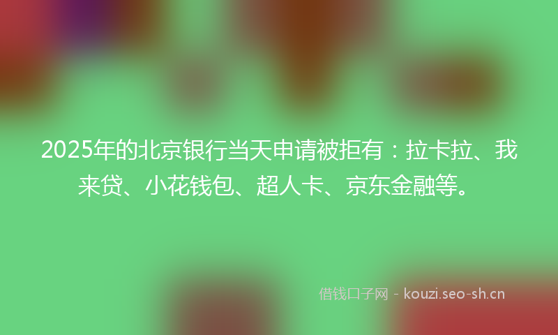 2025年的北京银行当天申请被拒有：拉卡拉、我来贷、小花钱包、超人卡、京东金融等。