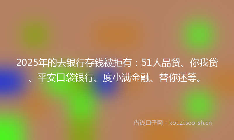 2025年的去银行存钱被拒有：51人品贷、你我贷、平安口袋银行、度小满金融、替你还等。
