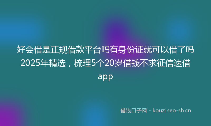 好会借是正规借款平台吗有身份证就可以借了吗2025年精选，梳理5个20岁借钱不求征信速借app