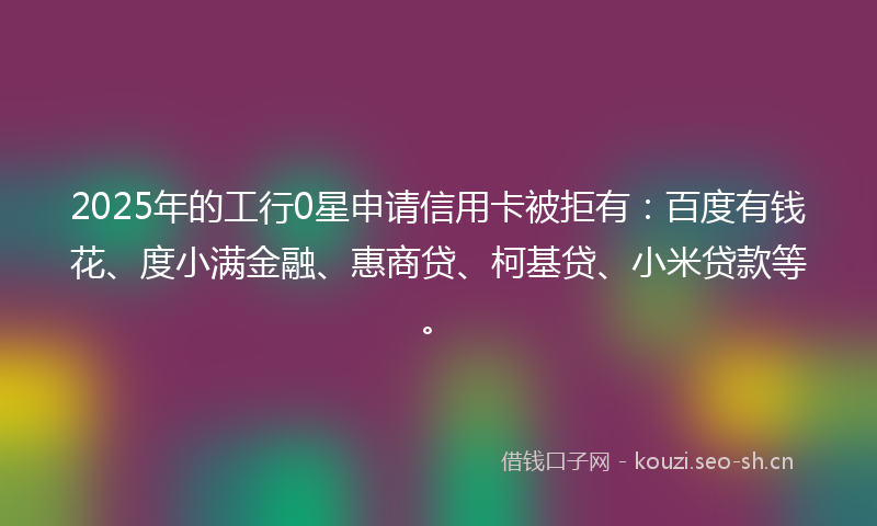 2025年的工行0星申请信用卡被拒有：百度有钱花、度小满金融、惠商贷、柯基贷、小米贷款等。
