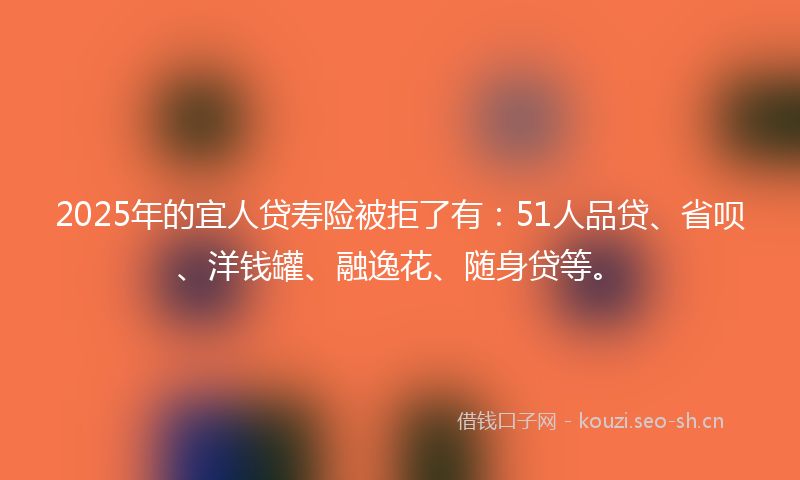 2025年的宜人贷寿险被拒了有：51人品贷、省呗、洋钱罐、融逸花、随身贷等。