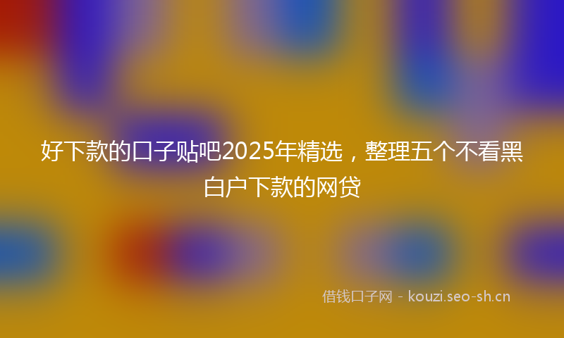 好下款的口子贴吧2025年精选，整理五个不看黑白户下款的网贷