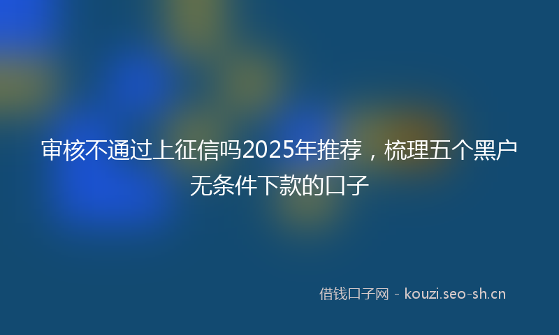 审核不通过上征信吗2025年推荐,梳理五个黑户无条件下款的口子