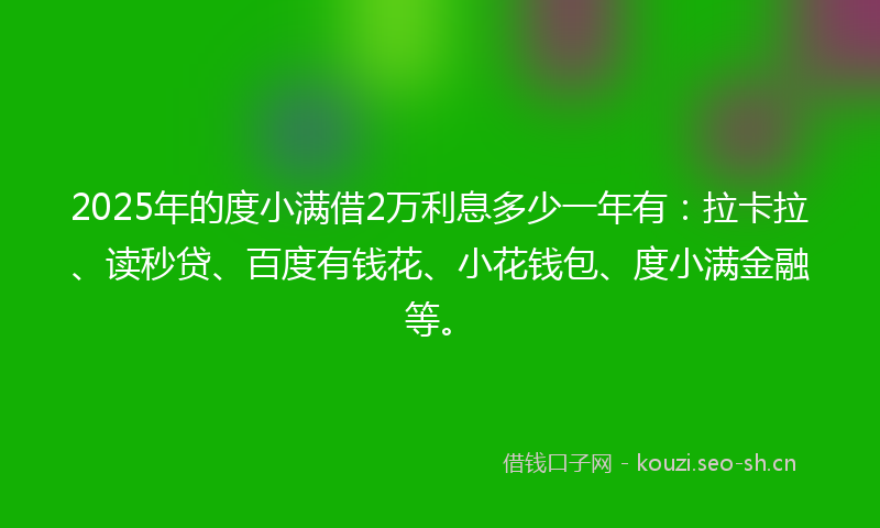 2025年的度小满借2万利息多少一年有：拉卡拉、读秒贷、百度有钱花、小花钱包、度小满金融等。