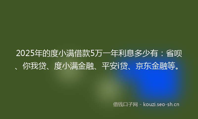 2025年的度小满借款5万一年利息多少有：省呗、你我贷、度小满金融、平安i贷、京东金融等。